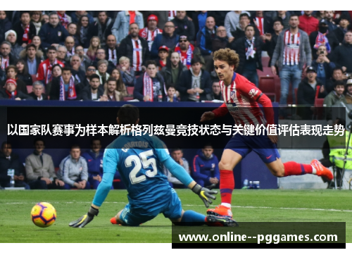 以国家队赛事为样本解析格列兹曼竞技状态与关键价值评估表现走势 以国家队赛事为样本解析格列兹曼竞技状态与关键价值评估表现走势