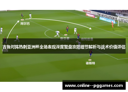 吉鲁对阵热刺亚洲杯全场表现深度复盘攻防细节解析与战术价值评估 吉鲁对阵热刺亚洲杯全场表现深度复盘攻防细节解析与战术价值评估