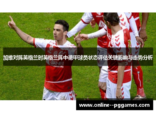 加维对阵英格兰时英格兰阵中德甲球员状态评估关键影响与走势分析 加维对阵英格兰时英格兰阵中德甲球员状态评估关键影响与走势分析