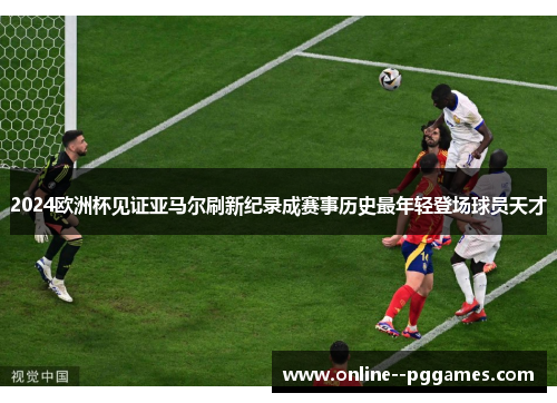 2024欧洲杯见证亚马尔刷新纪录成赛事历史最年轻登场球员天才 2024欧洲杯见证亚马尔刷新纪录成赛事历史最年轻登场球员天才