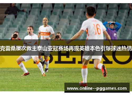 克雷桑屡次救主泰山亚冠赛场再现英雄本色引爆球迷热情 克雷桑屡次救主泰山亚冠赛场再现英雄本色引爆球迷热情