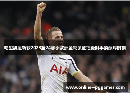哈里凯恩斩获2023至24赛季欧洲金靴见证顶级射手的巅峰时刻