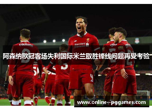 阿森纳欧冠客场失利国际米兰取胜锋线问题再受考验